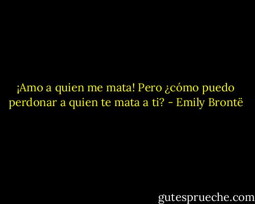 ¡Amo a quien me mata! Pero ¿cómo puedo perdonar a quien te mata a ti? - Emily Brontë