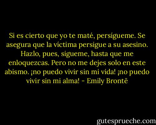 Si es cierto que yo te maté, persígueme. Se asegura que la víctima persigue a su asesino. Hazlo, pues, sigueme, hasta que me enloquezcas. Pero no me dejes solo en este abismo. ¡no puedo vivir sin mi vida! ¡no puedo vivir sin mi alma! - Emily Brontë