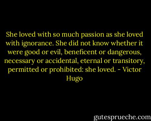 She loved with so much passion as she loved with ignorance. She did not know whether it were good or evil, beneficent or dangerous, necessary or accidental, eternal or transitory, permitted or prohibited: she loved. - Victor Hugo
