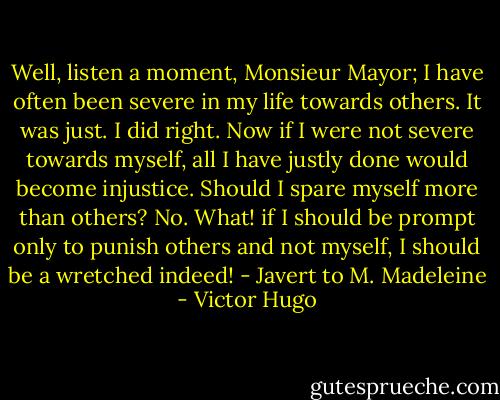 Well, listen a moment, Monsieur Mayor; I have often been severe in my life towards others. It was just. I did right. Now if I were not severe towards myself, all I have justly done would become injustice. Should I spare myself more than others? No. What! if I should be prompt only to punish others and not myself, I should be a wretched indeed! - Javert to M. Madeleine - Victor Hugo
