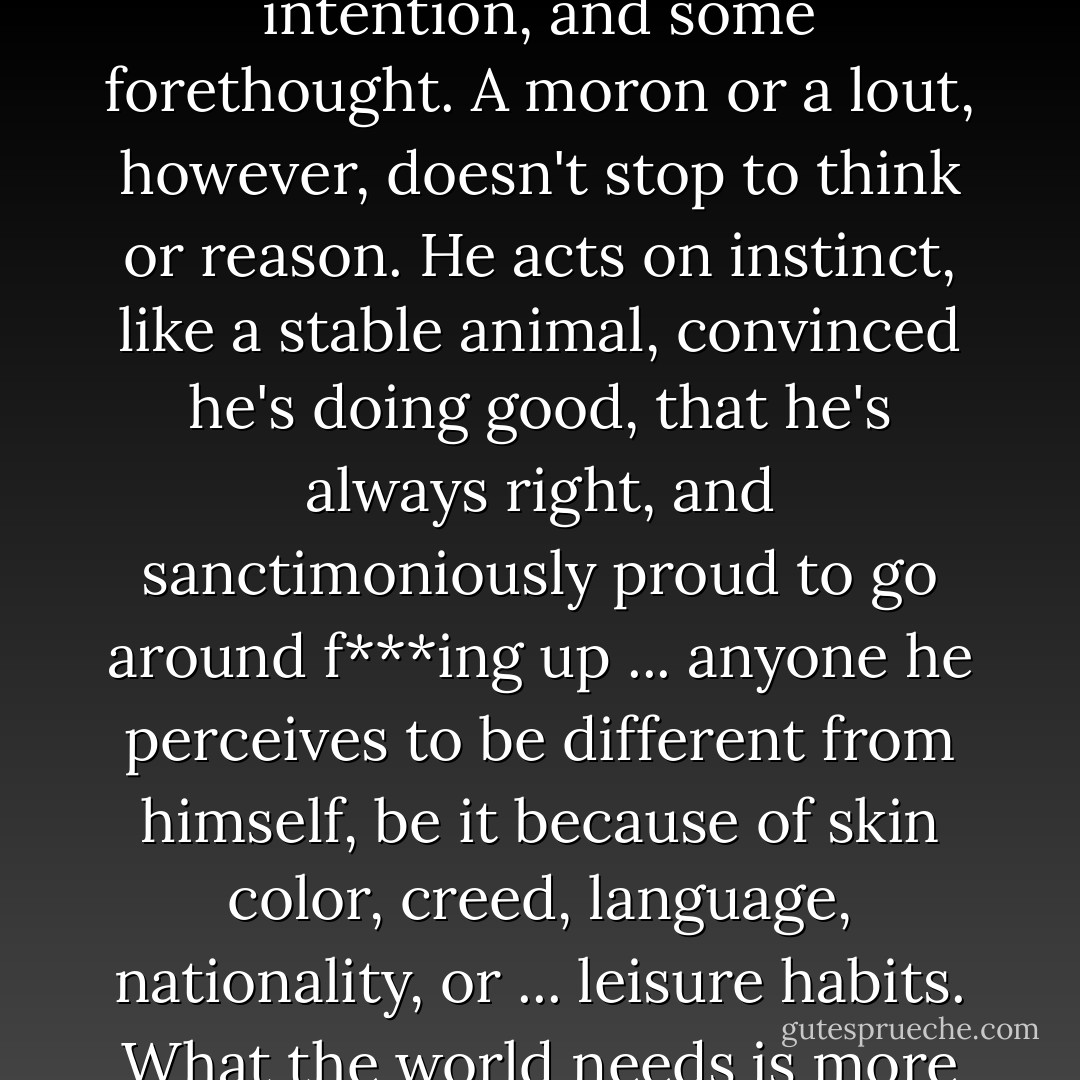 Not evil. Moronic, which isn't quite the same thing. Evil presupposes a moral decision, intention, and some forethought. A moron or a lout, however, doesn't stop to think or reason. He acts on instinct, like a stable animal, convinced he's doing good, that he's always right, and sanctimoniously proud to go around f***ing up ... anyone he perceives to be different from himself, be it because of skin color, creed, language, nationality, or ... leisure habits. What the world needs is more thoroughly evil people and fewer borderline pigheads. - Carlos Ruiz Zafón