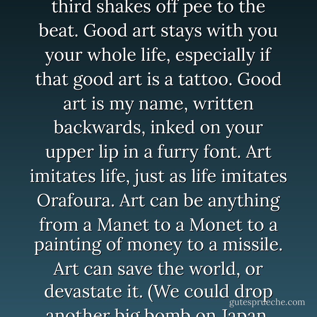 What is art? Art is tar, rearranged. Art is tar on canvas or tar on tarp or tar on a naked body. Art is a bird chirping changed into something visual. Art is an image of a thousand beaks breaking into the office of a quack doctor. I know that doctor, and I've personally spoken to ten of those beaks. Art is rhythm, two hands clapping at a urinal while a third shakes off pee to the beat. Good art stays with you your whole life, especially if that good art is a tattoo. Good art is my name, written backwards, inked on your upper lip in a furry font. Art imitates life, just as life imitates Orafoura. Art can be anything from a Manet to a Monet to a painting of money to a missile. Art can save the world, or devastate it. (We could drop another big bomb on Japan, though I'm not advocating dumping Basquiat paintings on Hiroshima). Art rhymes with a bodily function, and everybody should let their creativity rip everywhere from the privacy of their bathrooms to small heated boxes with four of their closest friends. Art is thinking outside that box, and desperately trying to escape. - Jarod Kintz