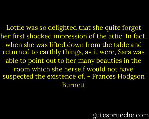 Lottie was so delighted that she quite forgot her first shocked impression of the attic. In fact, when she was lifted down from the table and returned to earthly things, as it were, Sara was able to point out to her many beauties in the room which she herself would not have suspected the existence of. - Frances Hodgson Burnett