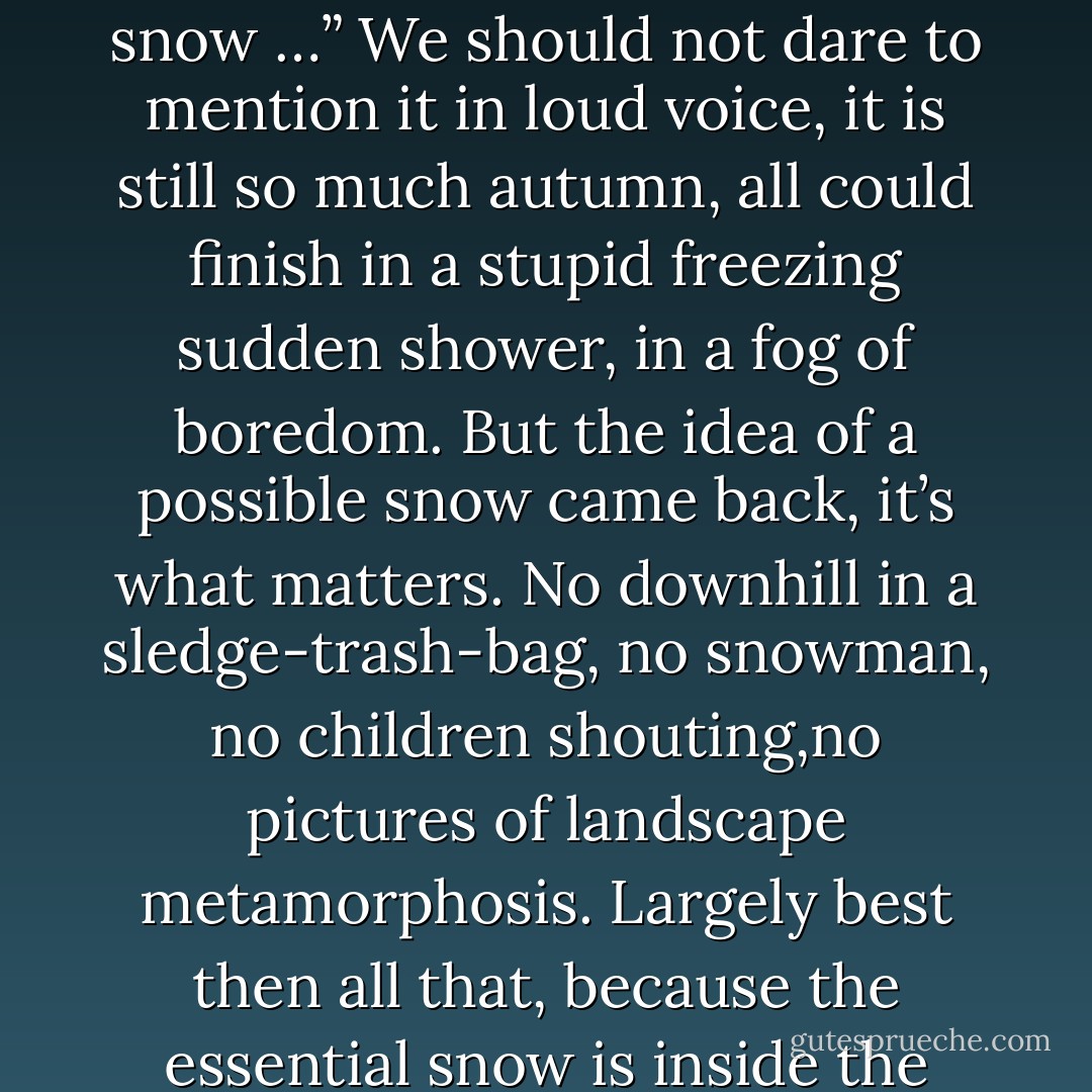 It could snow<br />We don’t take care. The end of November came without coldness, with haunting and limp rains, pretty much leaves still laying anywhere on the sidewalks. It comes a morning with another grey, compact, closed, air changes its texture. Under the pharmacy green cross the thermometer sticks, in red, two degrees. The number, a bit blurred thins down in the space. We didn’t expect it, but it grows, far inside us, the little sentence. It comes to the lips like a forgotten song: “It could snow …” We should not dare to mention it in loud voice, it is still so much autumn, all could finish in a stupid freezing sudden shower, in a fog of boredom. But the idea of a possible snow came back, it’s what matters. No downhill in a sledge-trash-bag, no snowman, no children shouting,no pictures of landscape metamorphosis. Largely best then all that, because the essential snow is inside the unformulated. Before. Something we didn’t know we knew. Before snow, before love, the same lack, the same dimmed grey which days’ triteness creates pretending to suffocate.<br />We shall cross somebody:<br />-	This time it’s almost winter!<br />-	Yes we start to be crestfallen!<br />Workers hang pieces of tinsel. We didn’t say too much. Especially do not frighten away the slight shade of the idea. The red thermometer went down, one degree. It could snow. - Philippe Delerm