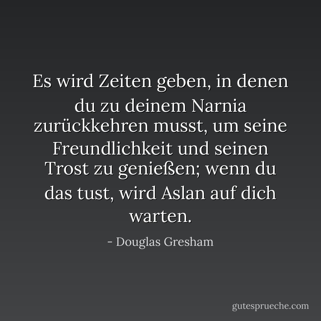 Es wird Zeiten geben, in denen du zu deinem Narnia zurückkehren musst, um seine Freundlichkeit und seinen Trost zu genießen; wenn du das tust, wird Aslan auf dich warten. - Douglas Gresham<
