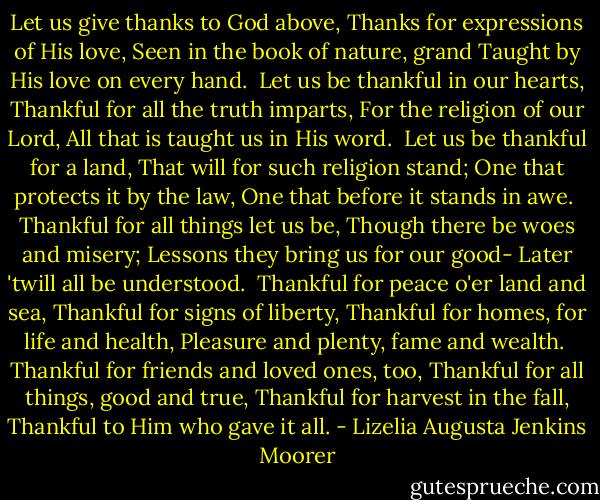 Let us give thanks to God above,<br />Thanks for expressions of His love,<br />Seen in the book of nature, grand<br />Taught by His love on every hand.<br /><br />Let us be thankful in our hearts,<br />Thankful for all the truth imparts,<br />For the religion of our Lord,<br />All that is taught us in His word.<br /><br />Let us be thankful for a land,<br />That will for such religion stand;<br />One that protects it by the law,<br />One that before it stands in awe.<br /><br />Thankful for all things let us be,<br />Though there be woes and misery;<br />Lessons they bring us for our good-<br />Later 'twill all be understood.<br /><br />Thankful for peace o'er land and sea,<br />Thankful for signs of liberty,<br />Thankful for homes, for life and health,<br />Pleasure and plenty, fame and wealth.<br /><br />Thankful for friends and loved ones, too,<br />Thankful for all things, good and true,<br />Thankful for harvest in the fall,<br />Thankful to Him who gave it all. - Lizelia Augusta Jenkins Moorer