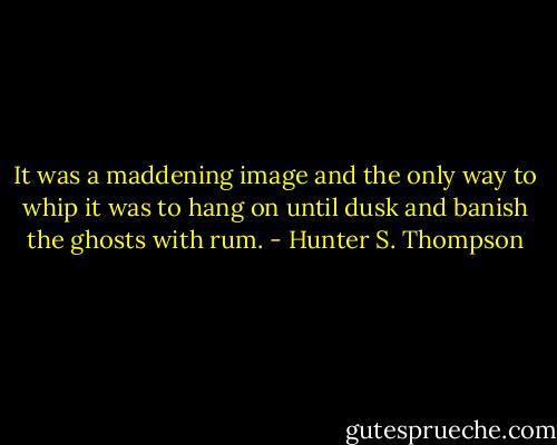 It was a maddening image and the only way to whip it was to hang on until dusk and banish the ghosts with rum. - Hunter S. Thompson
