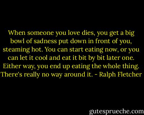 When someone you love dies, you get a big bowl of sadness put down in front of you, steaming hot. You can start eating now, or you can let it cool and eat it bit by bit later one. Either way, you end up eating the whole thing. There's really no way around it. - Ralph Fletcher
