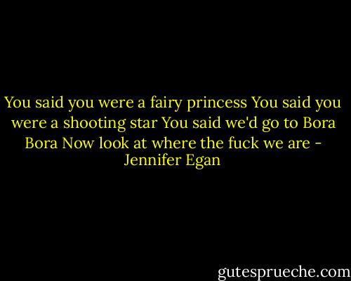 You said you were a fairy princess<br />You said you were a shooting star<br />You said we'd go to Bora Bora<br />Now look at where the fuck we are - Jennifer Egan