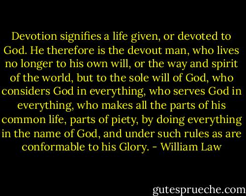 Devotion signifies a life given, or devoted to God. He therefore is the devout man, who lives no longer to his own will, or the way and spirit of the world, but to the sole will of God, who considers God in everything, who serves God in everything, who makes all the parts of his common life, parts of piety, by doing everything in the name of God, and under such rules as are conformable to his Glory. - William Law