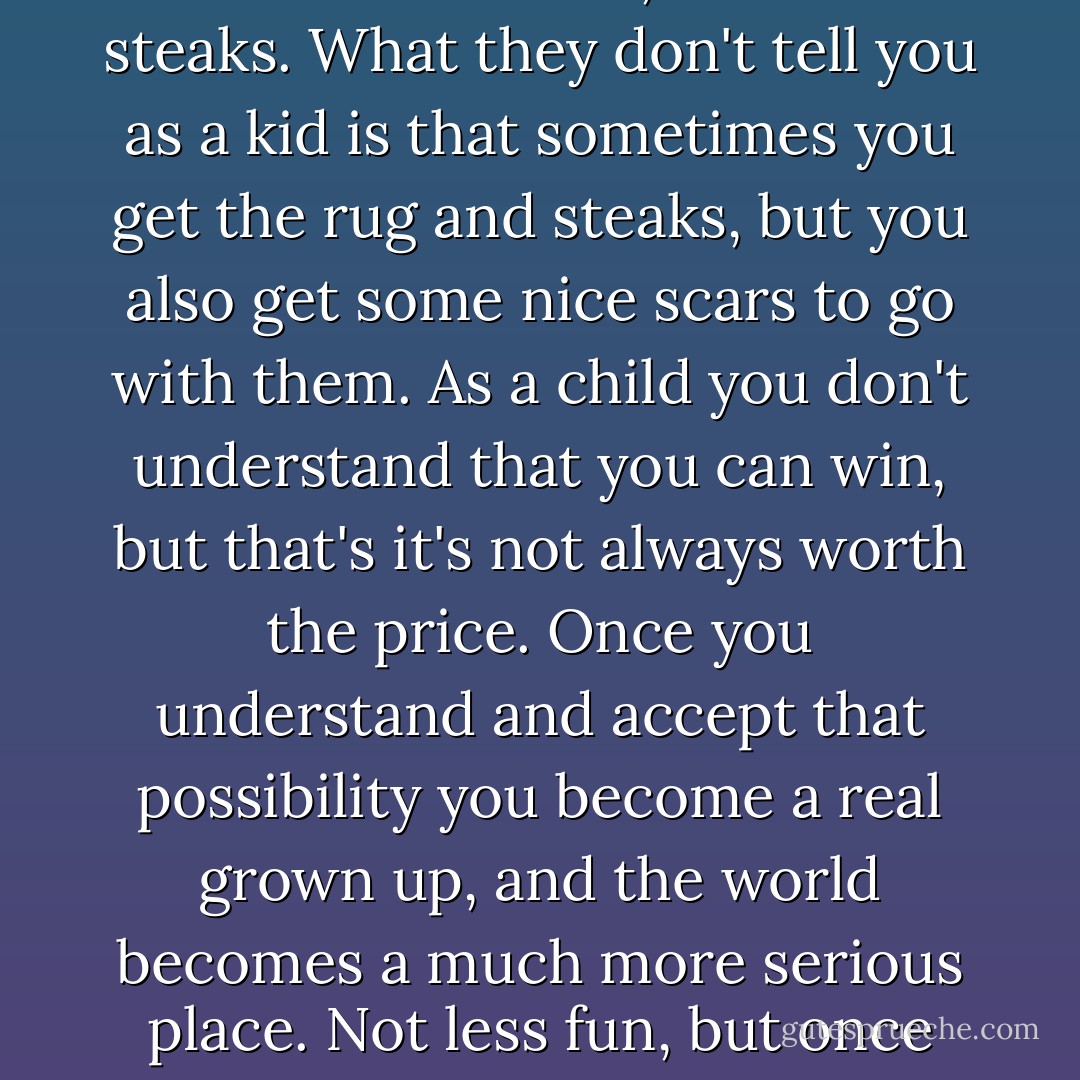 Some days you go bear hunting and you get eaten. Some days you come home with a nice rug to roll around on, and bear steaks. What they don't tell you as a kid is that sometimes you get the rug and steaks, but you also get some nice scars to go with them. As a child you don't understand that you can win, but that's it's not always worth the price. Once you understand and accept that possibility you become a real grown up, and the world becomes a much more serious place. Not less fun, but once you realize what can go wrong, it's a lot scarier to go hunting "bears". - Laurell K. Hamilton