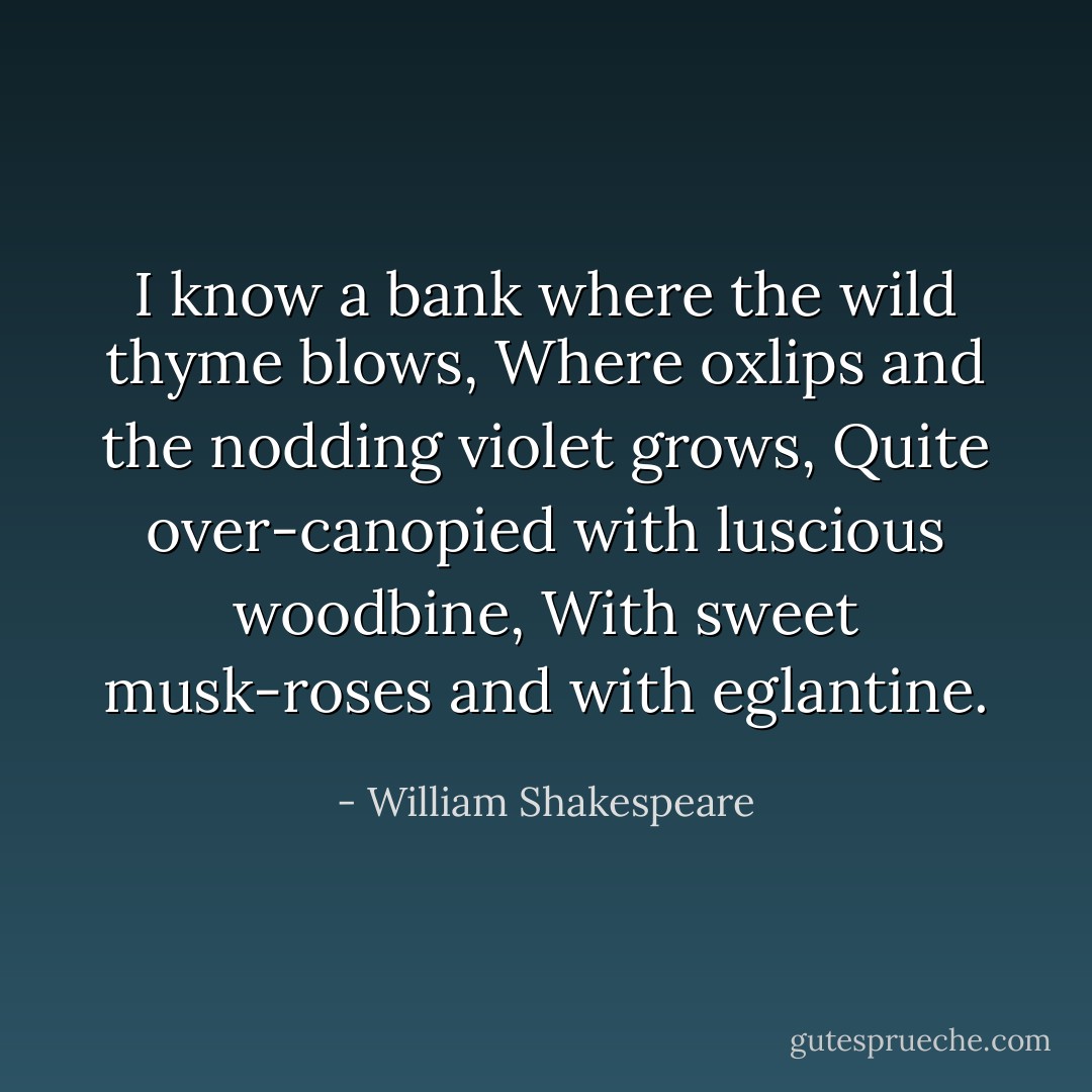 I know a bank where the wild thyme blows,<br />Where oxlips and the nodding violet grows,<br />Quite over-canopied with luscious woodbine,<br />With sweet musk-roses and with eglantine. - William Shakespeare