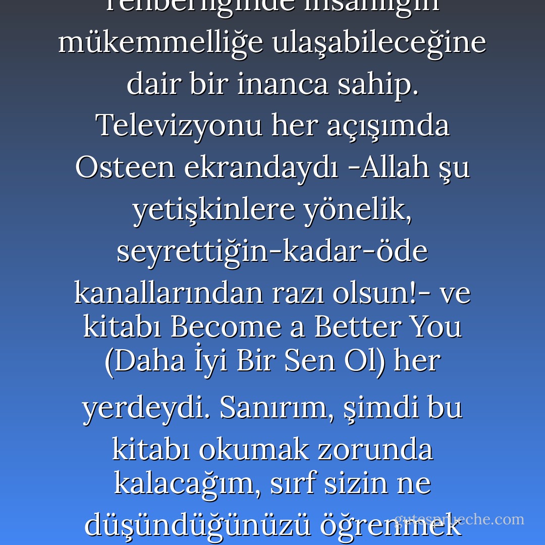 İki haftamı ülkenizi dolaşarak geçirdim -ülkeniz, çılgın zamanlar mıntıkası ve televizyonda sürekli bir biçimde ereksiyon sorununu tedavi eden ilaçların reklamının yapıldığı o ülkeyse eğer- bu dergi için bilgi toplamakla görevlendirilmiş olarak: kırk yedi edebiyatsever, sinir bozucu derecede sakin olmakla beraber yüzü gülmeyen genç adam ve kadından oluşan, her ay bu köşedeki tüm iyi esprileri ayıklayan Hece Cümbüşü, artık Amerikan okuma alışkanlıklarından bihaber olduğuma karar verdi ve beni havaalanı kitapçılarına doğru (itiraf etmeliyim ki faydalı) bir geziye gönderdi. Bu sayede, biliyorum ki, en sevdiğiniz yazarınız Cormac McCarthy değil, hatta David Foster Wallace bile değil, Joel Osteen diye bir adam ki kendisi, hakkında bildiğim kadarıyla Cümbüş üyesi olabilir çünkü kusursuz dişlere ve kurtarıcımız İsa’nın rehberliğinde insanlığın mükemmelliğe ulaşabileceğine dair bir inanca sahip. Televizyonu her açışımda Osteen ekrandaydı -Allah şu yetişkinlere yönelik, seyrettiğin-kadar-öde kanallarından razı olsun!- ve kitabı Become a Better You (Daha İyi Bir Sen Ol) her yerdeydi. Sanırım, şimdi bu kitabı okumak zorunda kalacağım, sırf sizin ne düşündüğünüzü öğrenmek için. Gerçek bir hikaye: Texas Houston’da George Bush Havaalanı’nda, otuzlarında çekici bir kadın gördüm bu kitabı satın alırken ve ilginç olan şuydu ki kadın ağlıyordu bu işi yaparken. Aceleyle içeri girdi gözlerinden yaşlar akarak ve kendi kendine söylenerek, doğruca ciltli, çok satan, kurgusal olmayan kitapların sergilendiği bölüme yöneldi. Tahmininiz benimki kadar başarılı. Neredeyse tamamen eminim ki, suçlanması gereken kişi duyarsız bir herifin teki (kadının D15 ile D17 kapıları arasında bir yerde terk edildiğini tahmin ediyorum), ve aslına bakılırsa duyarsız Amerikalı erkekler, Hıristiyanlığın A.B.D.’de popüler olmasının sorumlusudur. İlginçtir ki, İngiltere’de erkekler zerre kadar duyarsız değildir ve sonuç olarak biz de neredeyse toptan allahsız bir milletiz ve Joel Osteen hiçbir zaman televizyonlarımıza çıkmıyor. - Nick Hornby