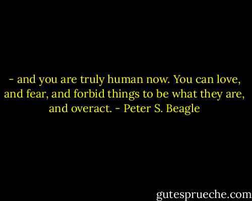 - and you are truly human now. You can love, and fear, and forbid things to be what they are, and overact. - Peter S. Beagle