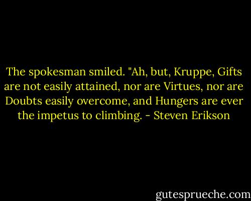 The spokesman smiled. "Ah, but, Kruppe, Gifts are not easily attained, nor are Virtues, nor are Doubts easily overcome, and Hungers are ever the impetus to climbing. - Steven Erikson