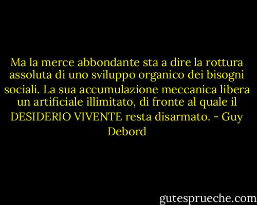Ma la merce abbondante sta a dire la rottura assoluta di uno sviluppo organico dei bisogni sociali. La sua accumulazione meccanica libera un artificiale illimitato, di fronte al quale il DESIDERIO VIVENTE resta disarmato. - Guy Debord