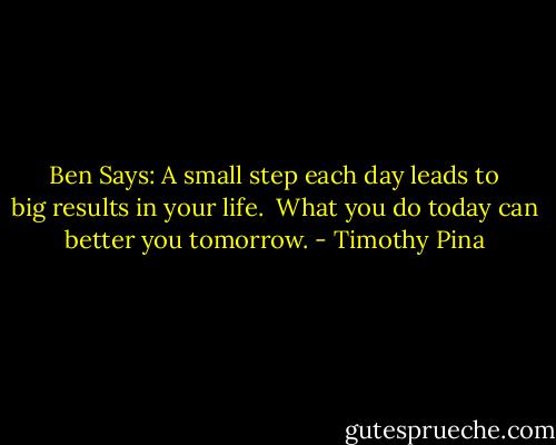 Ben Says: A small step each day leads to big results in your life.  What you do today can better you tomorrow. - Timothy Pina