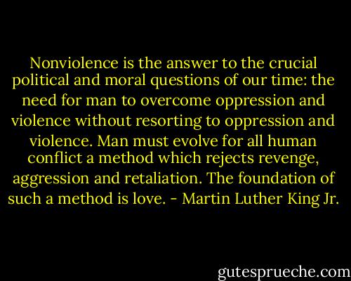 Nonviolence is the answer to the crucial political and moral questions of our time: the need for man to overcome oppression and violence without resorting to oppression and violence. Man must evolve for all human conflict a method which rejects revenge,<br />aggression and retaliation. The foundation of such a method is love. - Martin Luther King Jr.