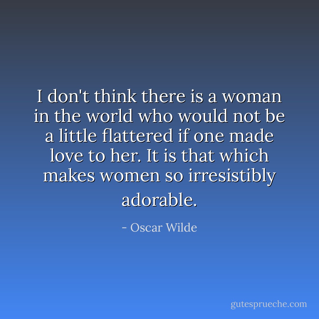 I don't think there is a woman in the world who would not be a little flattered if one made love to her. It is that which makes women so irresistibly adorable. - Oscar Wilde