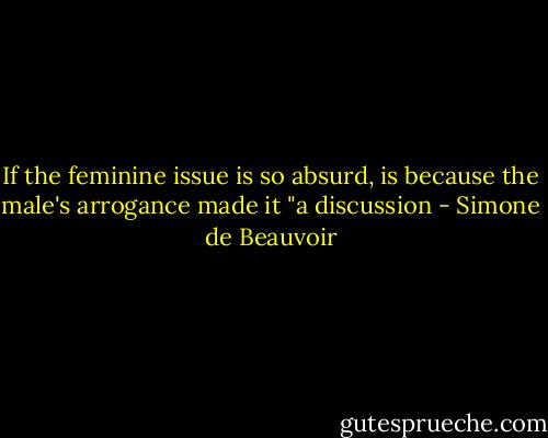 If the feminine issue is so absurd, is because the male's arrogance made it "a discussion - Simone de Beauvoir