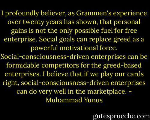 I profoundly believer, as Grammen's experience over twenty years has shown, that personal gains is not the only possible fuel for free enterprise. Social goals can replace greed as a powerful motivational force. Social-consciousness-driven enterprises can be formidable competitors for the greed-based enterprises. I believe that if we play our cards right, social-consciousness-driven enterprises can do very well in the marketplace. - Muhammad Yunus