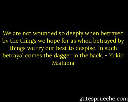We are not wounded so deeply when betrayed by the things we hope for as when betrayed by things we try our best to despise.<br />In such betrayal comes the dagger in the back. - Yukio Mishima