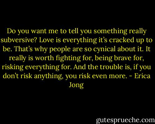 Do you want me to tell you something really subversive? Love is everything it’s cracked up to be. That’s why people are so cynical about it. It really is worth fighting for, being brave for, risking everything for. And the trouble is, if you don’t risk anything, you risk even more. - Erica Jong
