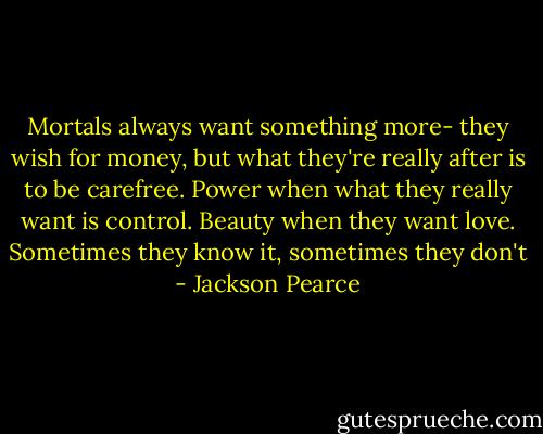Mortals always want something more- they wish for money, but what they're really after is to be carefree. Power when what they really want is control. Beauty when they want love. Sometimes they know it, sometimes they don't - Jackson Pearce