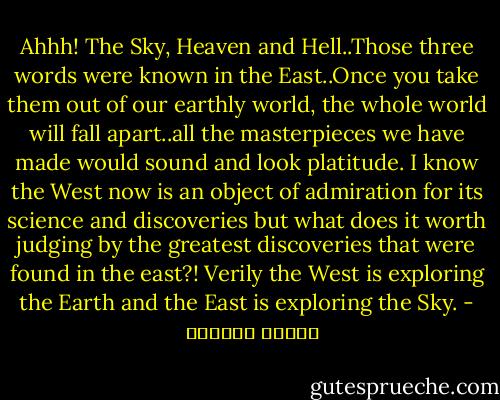 Ahhh! The Sky, Heaven and Hell..Those three words were known in the East..Once you take them out of our earthly world, the whole world will fall apart..all the masterpieces we have made would sound and look platitude.<br />I know the West now is an object of admiration for its science and discoveries but what does it worth judging by the greatest discoveries that were found in the east?!<br />Verily the West is exploring the Earth and the East is exploring the Sky. - توفيق الحكيم