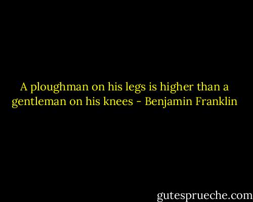 A ploughman on his legs is higher than a gentleman on his knees - Benjamin Franklin