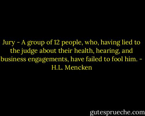 Jury - A group of 12 people, who, having lied to the judge about their health, hearing, and business engagements, have failed to fool him. - H.L. Mencken