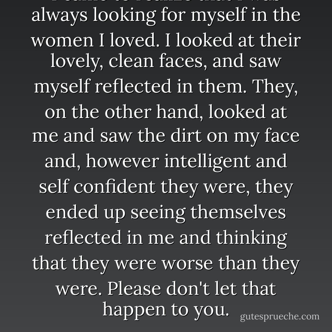 I came to realize that I was always looking for myself in the women I loved. I looked at their lovely, clean faces, and saw myself reflected in them. They, on the other hand, looked at me and saw the dirt on my face and, however intelligent and self confident they were, they ended up seeing themselves reflected in me and thinking that they were worse than they were. Please don't let that happen to you. - Paulo Coelho
