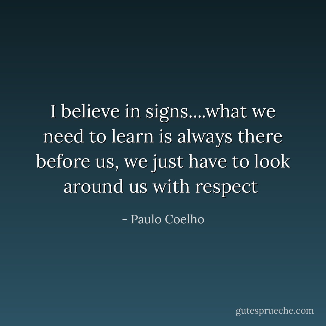 I believe in signs....what we need to learn is always there before us, we just have to look around us with respect  - Paulo Coelho