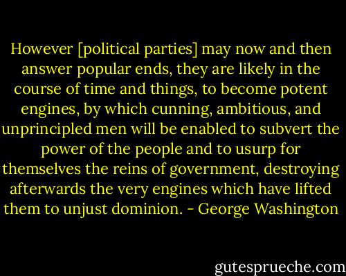 However [political parties] may now and then answer popular ends, they are likely in the course of time and things, to become potent engines, by which cunning, ambitious, and unprincipled men will be enabled to subvert the power of the people and to usurp for themselves the reins of government, destroying afterwards the very engines which have lifted them to unjust dominion. - George Washington