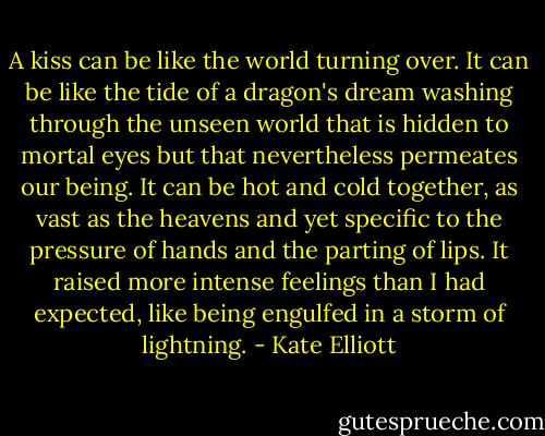 A kiss can be like the world turning over. It can be like the tide of a dragon's dream washing through the unseen world that is hidden to mortal eyes but that nevertheless permeates our being. It can be hot and cold together, as vast as the heavens and yet specific to the pressure of hands and the parting of lips. It raised more intense feelings than I had expected, like being engulfed in a storm of lightning. - Kate Elliott