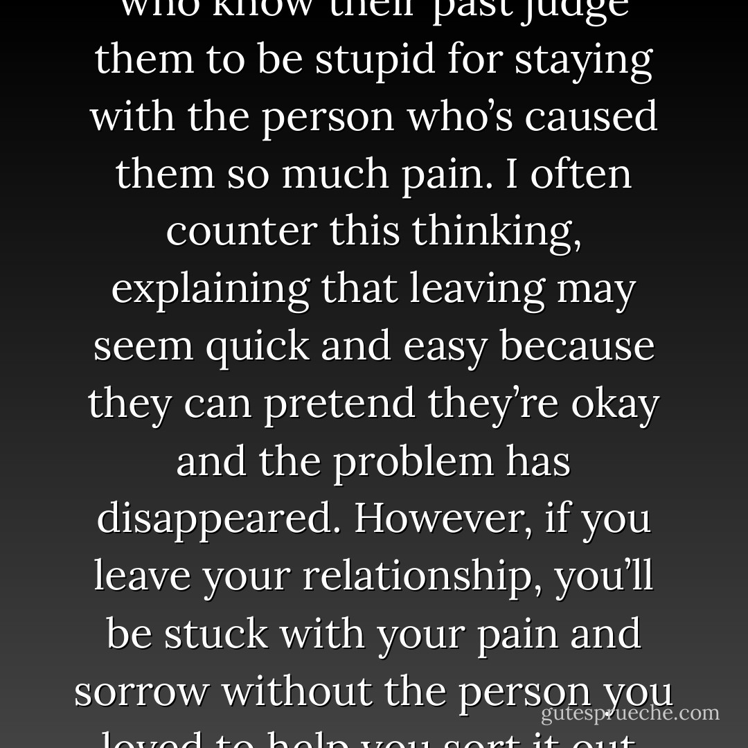 Many partners of addicts have told me they feel bad about themselves for staying in the relationship because of the betrayal they’ve experienced. They imagine that the people who know their past judge them to be stupid for staying with the person who’s caused them so much pain. I often counter this thinking, explaining that leaving may seem quick and easy because they can pretend they’re okay and the problem has disappeared. However, if you leave your relationship, you’ll be stuck with your pain and sorrow without the person you loved to help you sort it out. Why is this true? Because even though it feels as if your pain comes from your partner, it’s actually coming from inside you. - Alexandra Katehakis
