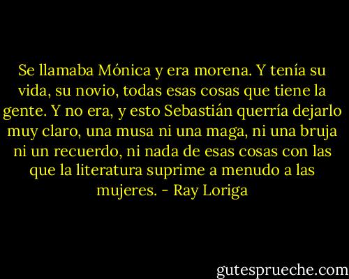 Se llamaba Mónica y era morena. Y tenía su vida, su novio, todas esas cosas que tiene la gente. Y no era, y esto Sebastián querría dejarlo muy claro, una musa ni una maga, ni una bruja ni un recuerdo, ni nada de esas cosas con las que la literatura suprime a menudo a las mujeres. - Ray Loriga