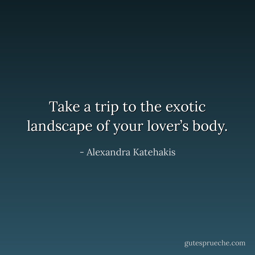 Take a trip to the exotic landscape of your lover’s body. - Alexandra Katehakis
