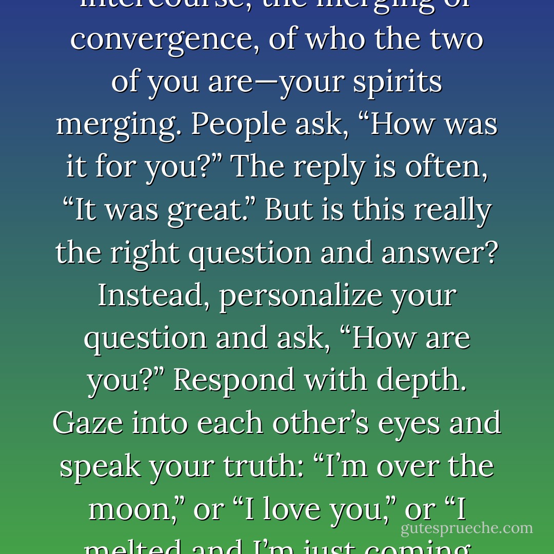 Remember, sex is never a thing you just had. Sex is the intercourse, the merging or convergence, of who the two of you are—your spirits merging. People ask, “How was it for you?” The reply is often, “It was great.” But is this really the right question and answer? Instead, personalize your question and ask, “How are you?” Respond with depth. Gaze into each other’s eyes and speak your truth: “I’m over the moon,” or “I love you,” or “I melted and I’m just coming back into myself. - Alexandra Katehakis