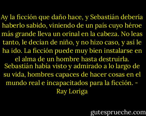 Ay la ficción que daño hace, y Sebastián debería haberlo sabido, viniendo de un país cuyo héroe más grande lleva un orinal en la cabeza. No leas tanto, le decían de niño, y no hizo caso, y así le ha ido. La ficción puede muy bien instalarse en el alma de un hombre hasta destruirla. Sebastián había visto y admirado a lo largo de su vida, hombres capaces de hacer cosas en el mundo real e incapacitados para la ficción. - Ray Loriga