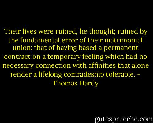Their lives were ruined, he thought; ruined by the fundamental error of their matrimonial union: that of having based a permanent contract on a temporary feeling which had no necessary connection with affinities that alone render a lifelong comradeship tolerable. - Thomas Hardy