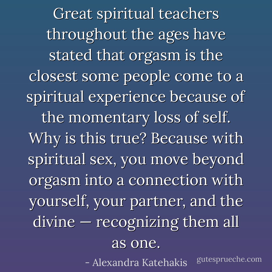 Great spiritual teachers throughout the ages have stated that orgasm is the closest some people come to a spiritual experience because of the momentary loss of self. Why is this true? Because with spiritual sex, you move beyond orgasm into a connection with yourself, your partner, and the divine — recognizing them all as one. - Alexandra Katehakis