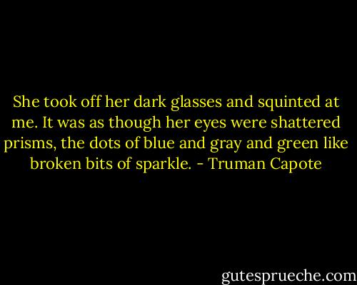 She took off her dark glasses and squinted at me. It was as though her eyes were shattered prisms, the dots of blue and gray and green like broken bits of sparkle. - Truman Capote