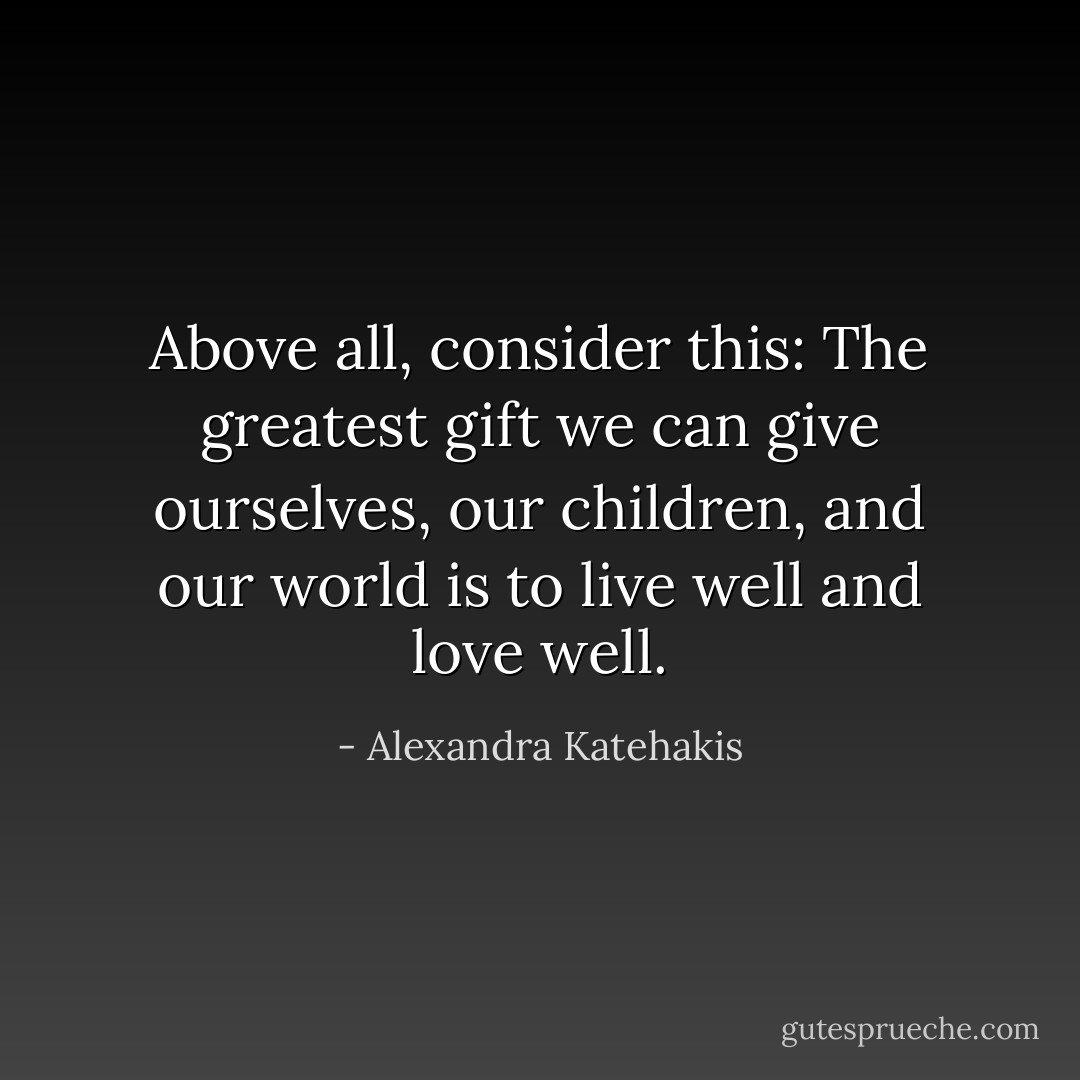 Above all, consider this: The greatest gift we can give ourselves, our children, and our world is to live well and love well. - Alexandra Katehakis