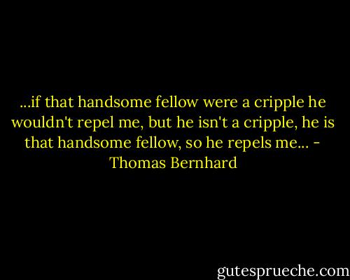 ...if that handsome fellow were a cripple he wouldn't repel me, but he isn't a cripple, he is that handsome fellow, so he repels me... - Thomas Bernhard
