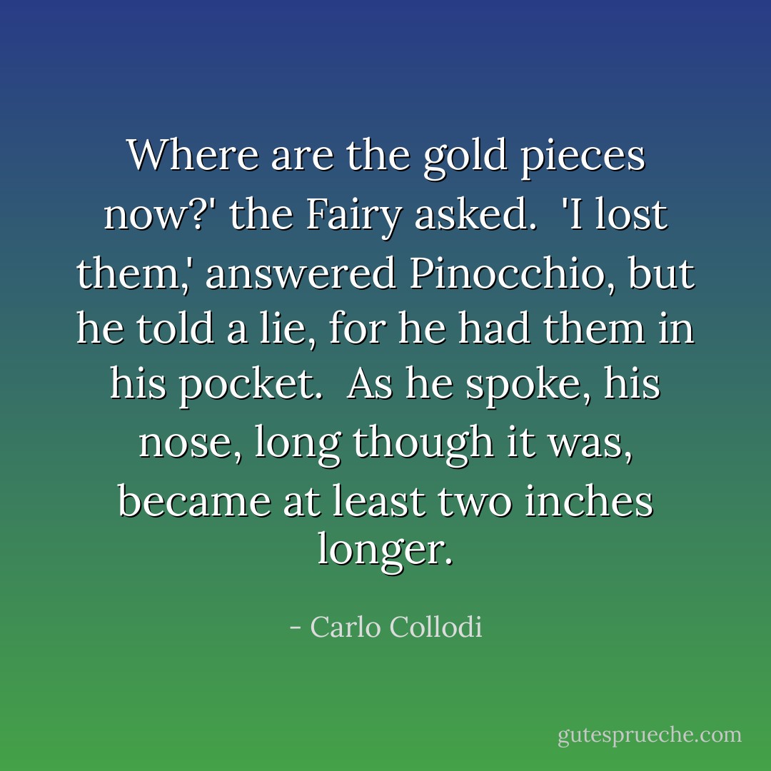 Where are the gold pieces now?' the Fairy asked. <br />'I lost them,' answered Pinocchio, but he told a lie, for he had them in his pocket. <br />As he spoke, his nose, long though it was, became at least two inches longer. - Carlo Collodi