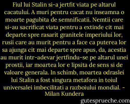 Fiul lui Stalin si-a jertfit viata pe altarul cacatului. A muri pentru cacat nu inseamna o moarte pagubita de semnificatii. Nemtii care si-au sacrificat viata pentru a extinde cit mai departe spre rasarit granitele imperiului lor, rusii care au murit pentru a face ca puterea lor sa ajunga cit mai departe spre apus, da, acestia au murit intr-adevar jertfindu-se pe altarul unei prostii, iar moartea lor e lipsita de sens si de valoare generala. In schimb, moartea odraslei lui Stalin a fost singura metafora in toiul universalei imbecilitati a razboiului mondial. - Milan Kundera