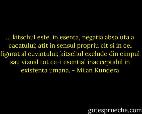 … kitschul este, in esenta, negatia absoluta a cacatului; atit in sensul propriu cit si in cel figurat al cuvintului; kitschul exclude din cimpul sau vizual tot ce-i esential inacceptabil in existenta umana. - Milan Kundera