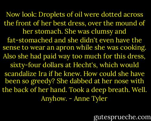 Now look: Droplets of oil were dotted across the front of her best dress, over the mound of her stomach. She was clumsy and fat-stomached and she didn't even have the sense to wear an apron while she was cooking. Also she had paid way too much for this dress, sixty-four dollars at Hecht's, which would scandalize Ira if he knew. How could she have been so greedy? She dabbed at her nose with the back of her hand. Took a deep breath. Well. Anyhow. - Anne Tyler