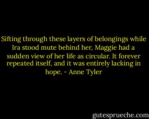 Sifting through these layers of belongings while Ira stood mute behind her, Maggie had a sudden view of her life as circular. It forever repeated itself, and it was entirely lacking in hope. - Anne Tyler